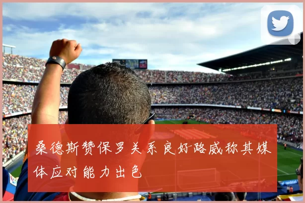 桑德斯赞保罗关系良好路威称其媒体应对能力出色