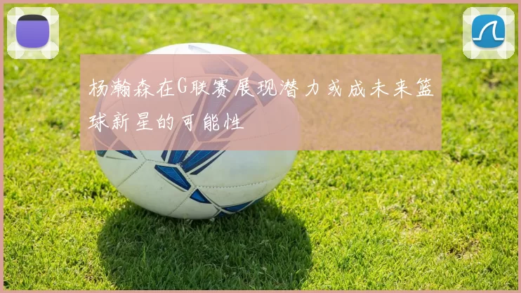 杨瀚森在G联赛展现潜力或成未来篮球新星的可能性