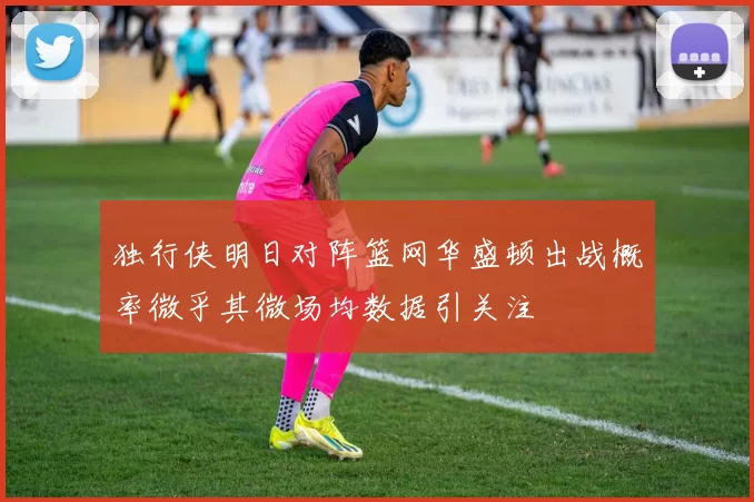 独行侠明日对阵篮网华盛顿出战概率微乎其微场均数据引关注