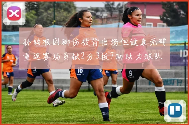 孙铭徽因脚伤被背出场但健康无碍重返赛场贡献2分3板7助助力球队