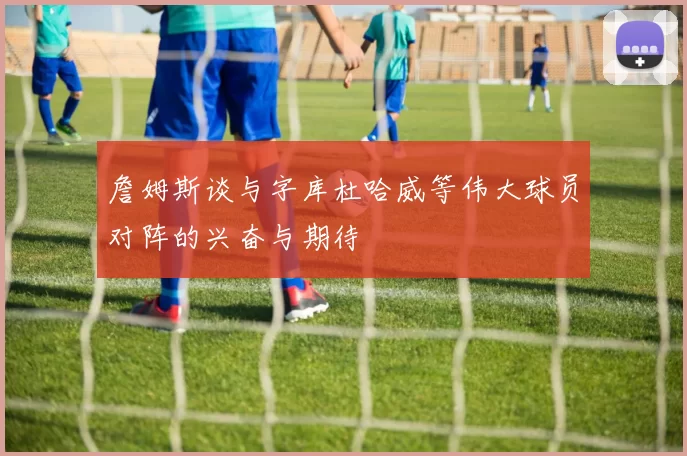 詹姆斯谈与字库杜哈威等伟大球员对阵的兴奋与期待