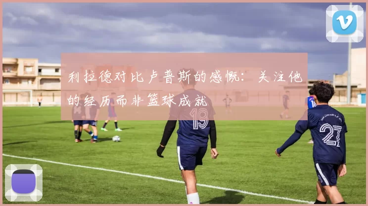 利拉德对比卢普斯的感慨：关注他的经历而非篮球成就